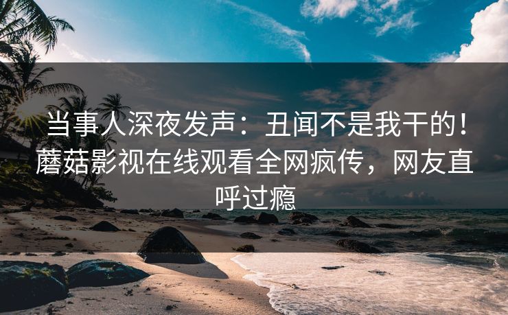 当事人深夜发声：丑闻不是我干的！蘑菇影视在线观看全网疯传，网友直呼过瘾