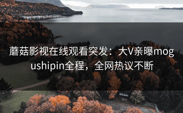 蘑菇影视在线观看突发：大V亲曝mogushipin全程，全网热议不断