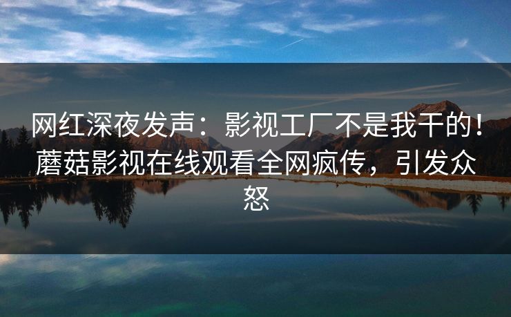 网红深夜发声：影视工厂不是我干的！蘑菇影视在线观看全网疯传，引发众怒