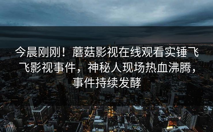 今晨刚刚！蘑菇影视在线观看实锤飞飞影视事件，神秘人现场热血沸腾，事件持续发酵