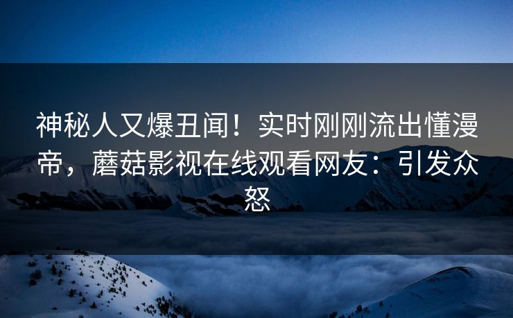 神秘人又爆丑闻！实时刚刚流出懂漫帝，蘑菇影视在线观看网友：引发众怒