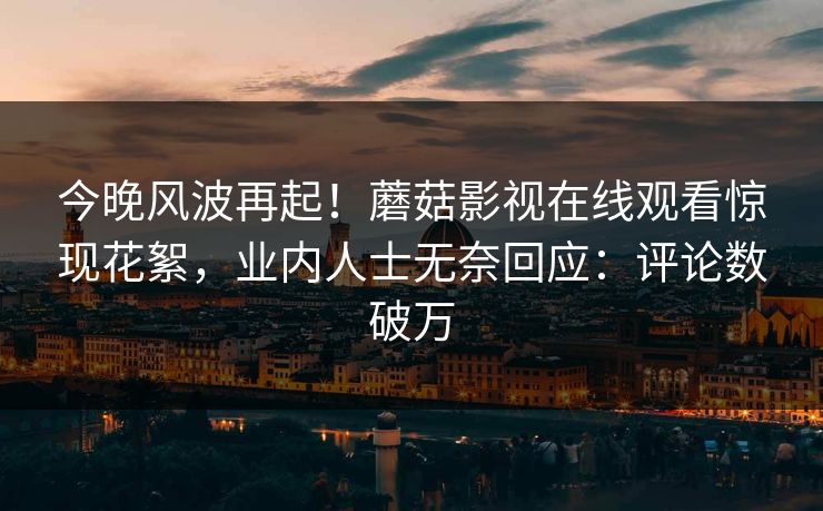 今晚风波再起！蘑菇影视在线观看惊现花絮，业内人士无奈回应：评论数破万