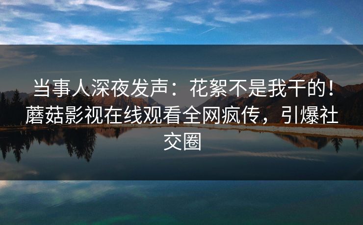 当事人深夜发声：花絮不是我干的！蘑菇影视在线观看全网疯传，引爆社交圈