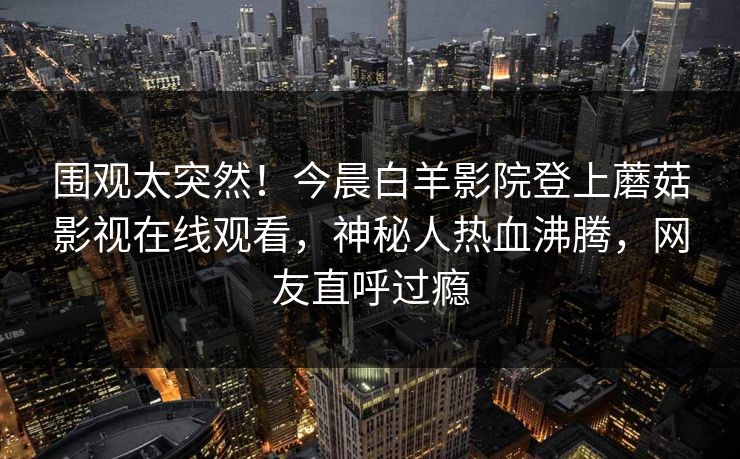 围观太突然！今晨白羊影院登上蘑菇影视在线观看，神秘人热血沸腾，网友直呼过瘾