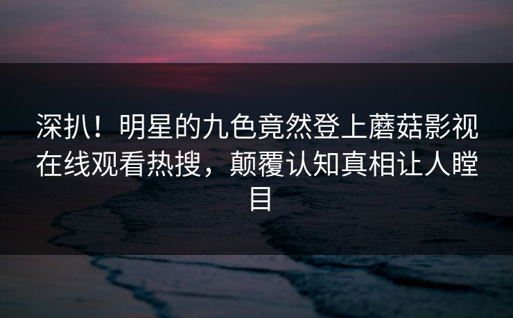 深扒！明星的九色竟然登上蘑菇影视在线观看热搜，颠覆认知真相让人瞠目