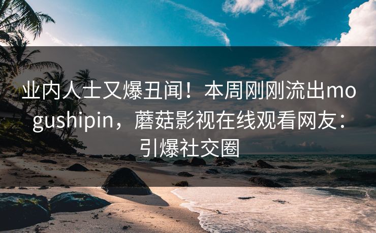 业内人士又爆丑闻！本周刚刚流出mogushipin，蘑菇影视在线观看网友：引爆社交圈