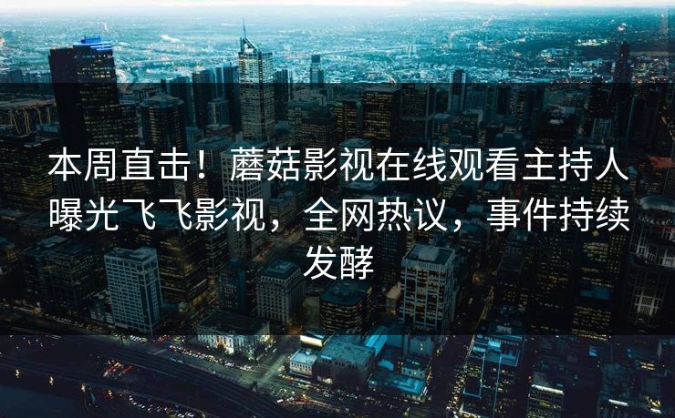 本周直击！蘑菇影视在线观看主持人曝光飞飞影视，全网热议，事件持续发酵