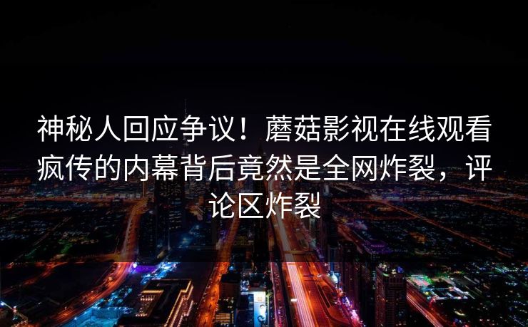 神秘人回应争议！蘑菇影视在线观看疯传的内幕背后竟然是全网炸裂，评论区炸裂