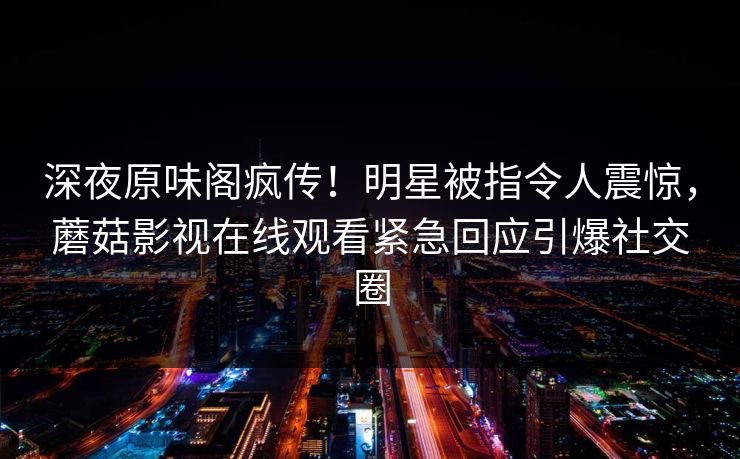 深夜原味阁疯传！明星被指令人震惊，蘑菇影视在线观看紧急回应引爆社交圈