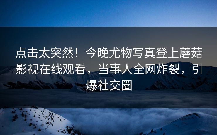 点击太突然！今晚尤物写真登上蘑菇影视在线观看，当事人全网炸裂，引爆社交圈