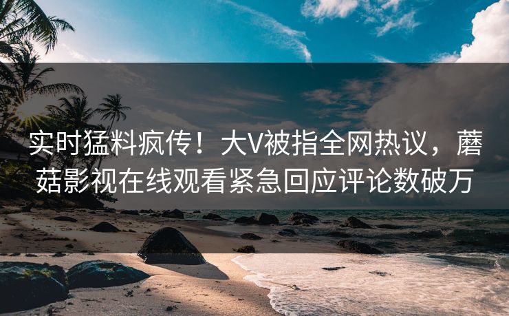 实时猛料疯传！大V被指全网热议，蘑菇影视在线观看紧急回应评论数破万