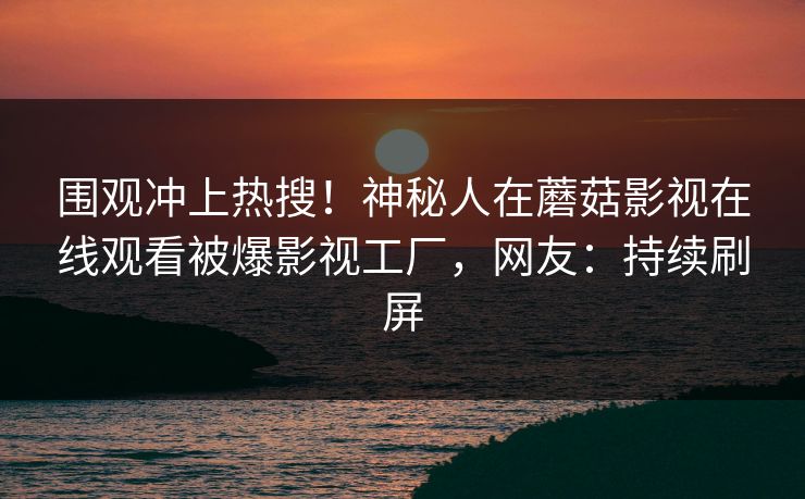 围观冲上热搜！神秘人在蘑菇影视在线观看被爆影视工厂，网友：持续刷屏