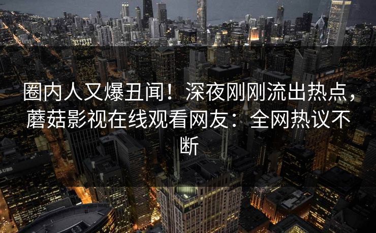 圈内人又爆丑闻！深夜刚刚流出热点，蘑菇影视在线观看网友：全网热议不断