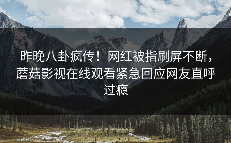 昨晚八卦疯传！网红被指刷屏不断，蘑菇影视在线观看紧急回应网友直呼过瘾