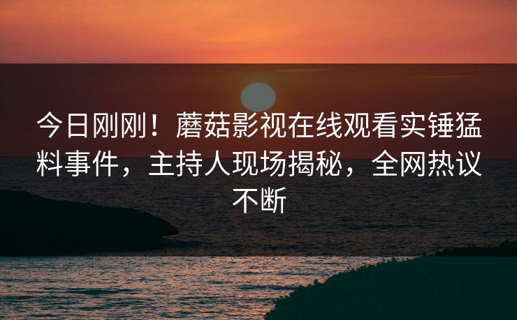 今日刚刚！蘑菇影视在线观看实锤猛料事件，主持人现场揭秘，全网热议不断