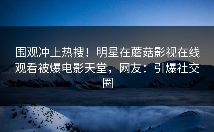围观冲上热搜！明星在蘑菇影视在线观看被爆电影天堂，网友：引爆社交圈