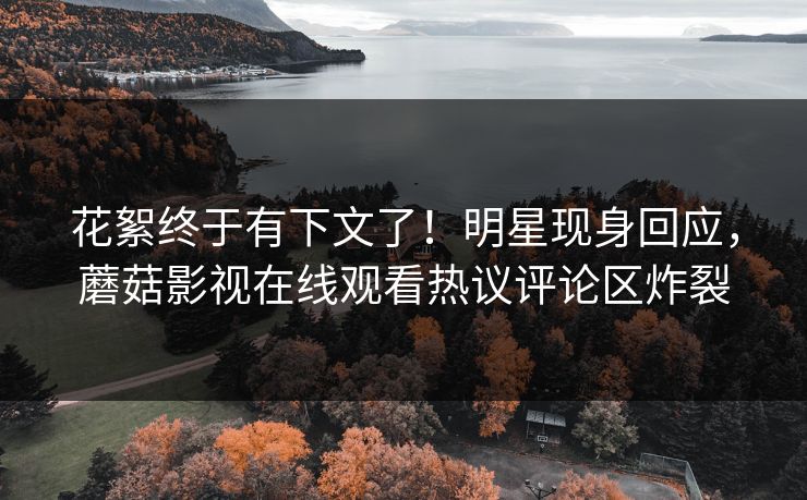 花絮终于有下文了！明星现身回应，蘑菇影视在线观看热议评论区炸裂