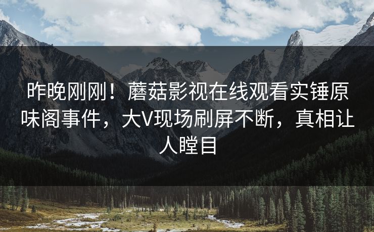 昨晚刚刚！蘑菇影视在线观看实锤原味阁事件，大V现场刷屏不断，真相让人瞠目
