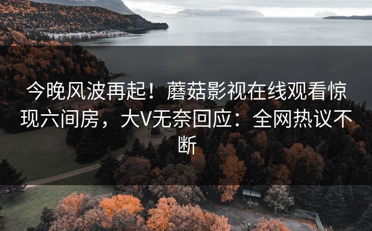 今晚风波再起！蘑菇影视在线观看惊现六间房，大V无奈回应：全网热议不断