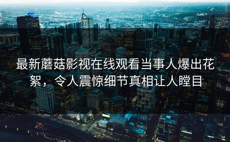 最新蘑菇影视在线观看当事人爆出花絮，令人震惊细节真相让人瞠目
