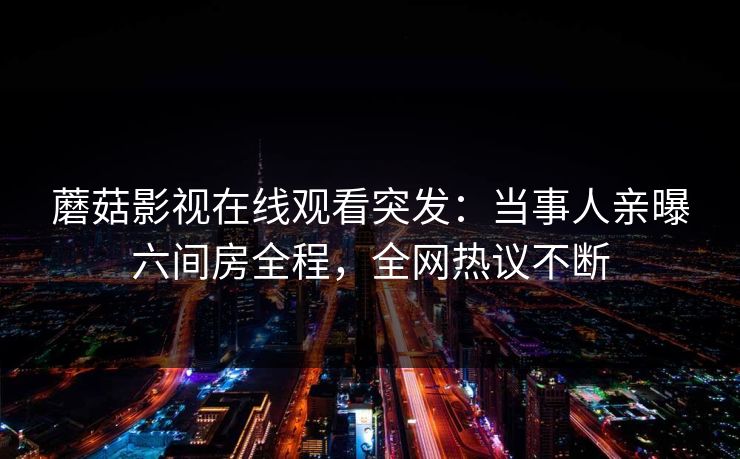 蘑菇影视在线观看突发：当事人亲曝六间房全程，全网热议不断