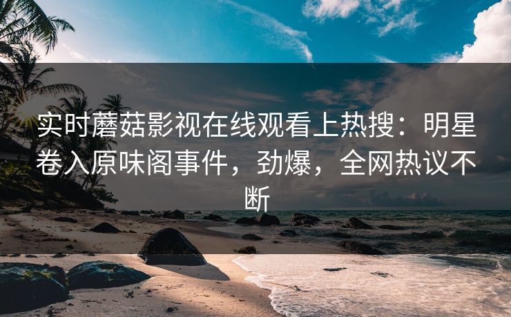 实时蘑菇影视在线观看上热搜：明星卷入原味阁事件，劲爆，全网热议不断