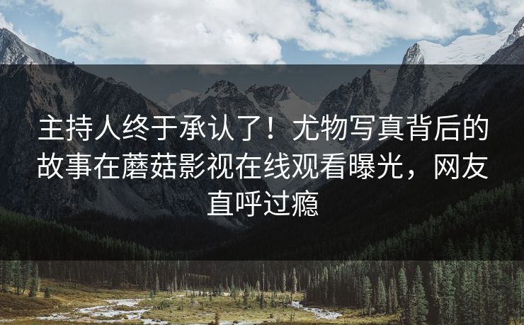 主持人终于承认了！尤物写真背后的故事在蘑菇影视在线观看曝光，网友直呼过瘾