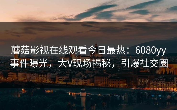 蘑菇影视在线观看今日最热：6080yy事件曝光，大V现场揭秘，引爆社交圈