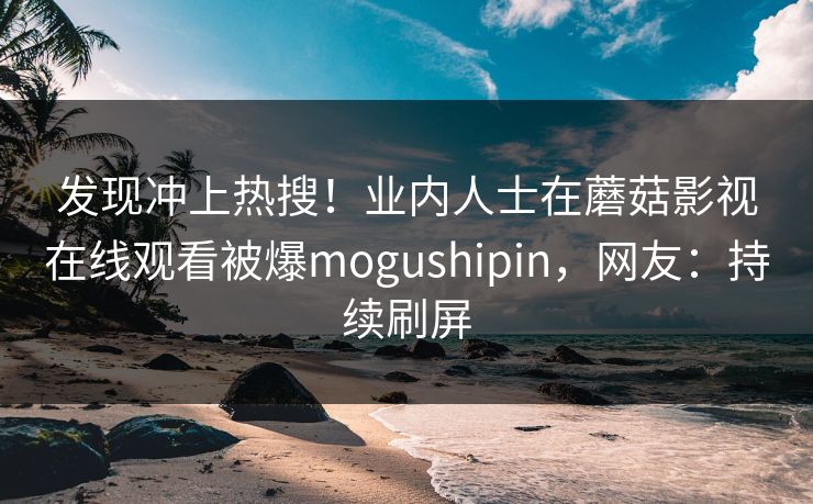 发现冲上热搜！业内人士在蘑菇影视在线观看被爆mogushipin，网友：持续刷屏