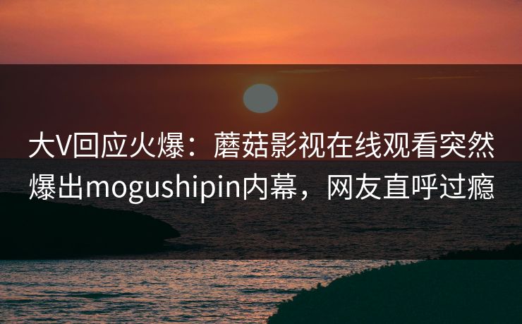 大V回应火爆:蘑菇影视在线观看突然爆出mogushipin内幕,网友直呼过瘾
