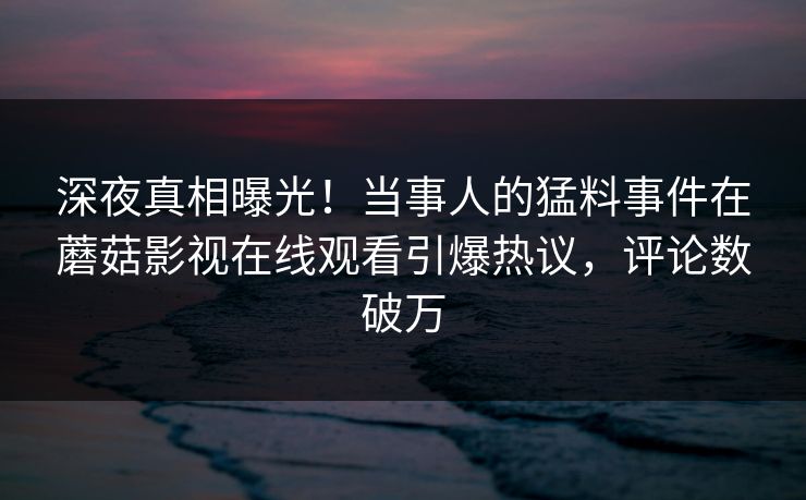 深夜真相曝光!当事人的猛料事件在蘑菇影视在线观看引爆热议,评论数破万