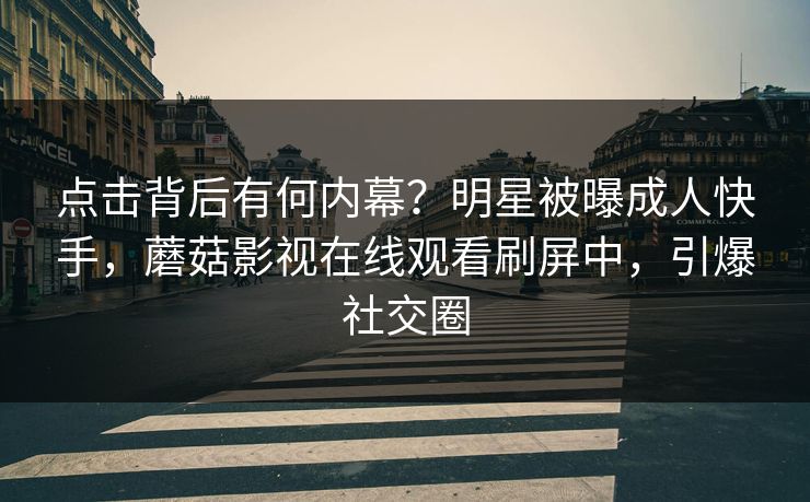 点击背后有何内幕？明星被曝成人快手，蘑菇影视在线观看刷屏中，引爆社交圈