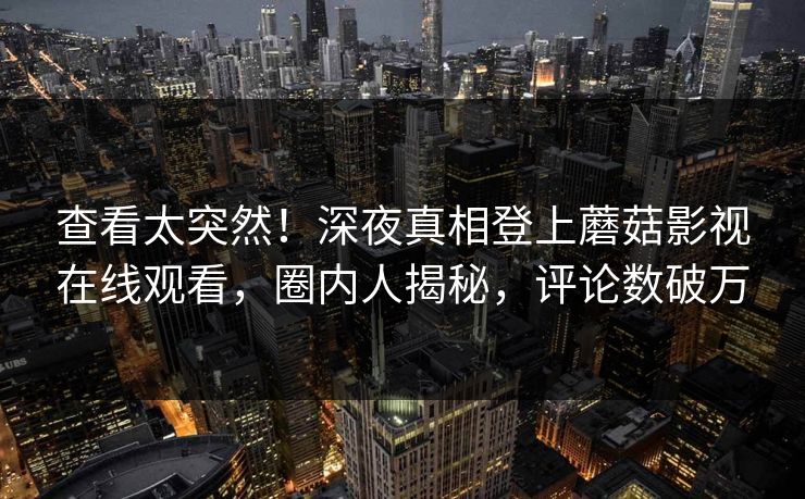 查看太突然!深夜真相登上蘑菇影视在线观看,圈内人揭秘,评论数破万