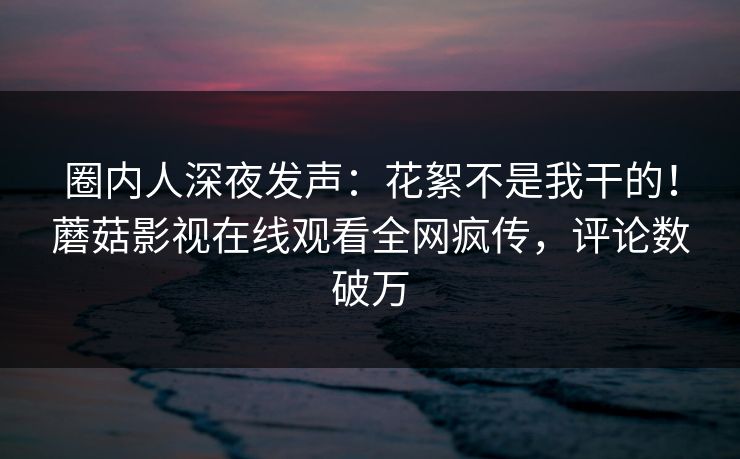 圈内人深夜发声：花絮不是我干的！蘑菇影视在线观看全网疯传，评论数破万
