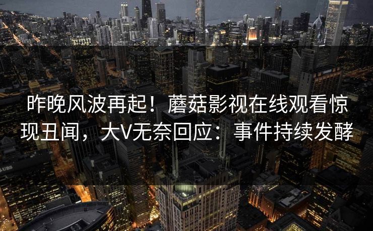 昨晚风波再起！蘑菇影视在线观看惊现丑闻，大V无奈回应：事件持续发酵
