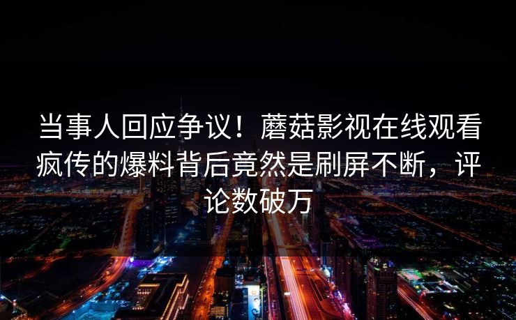 当事人回应争议!蘑菇影视在线观看疯传的爆料背后竟然是刷屏不断,评论数破万