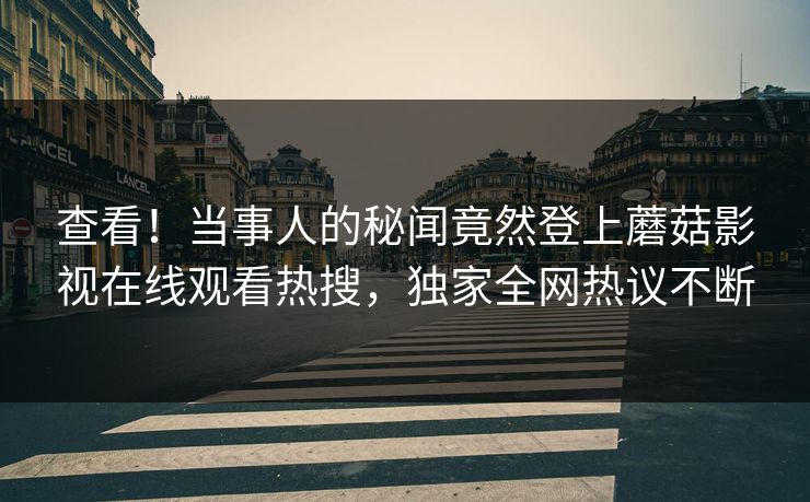 查看！当事人的秘闻竟然登上蘑菇影视在线观看热搜，独家全网热议不断