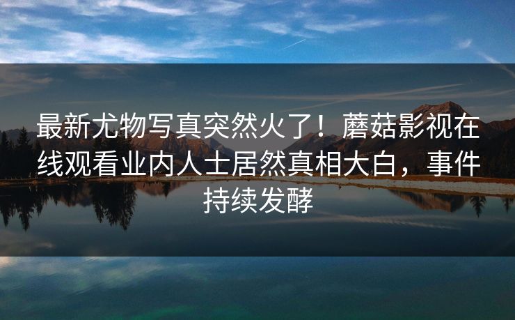 最新尤物写真突然火了！蘑菇影视在线观看业内人士居然真相大白，事件持续发酵