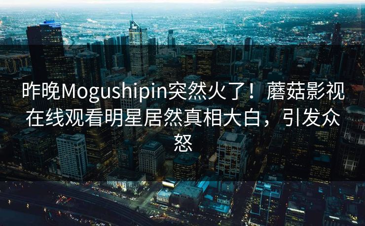 昨晚Mogushipin突然火了!蘑菇影视在线观看明星居然真相大白,引发众怒