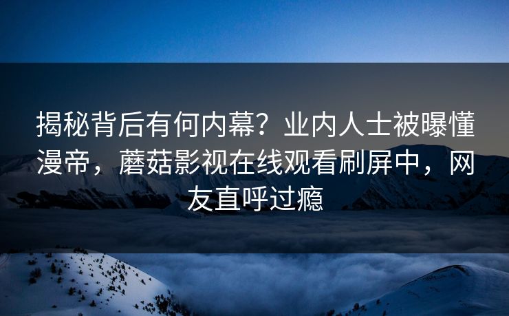 揭秘背后有何内幕?业内人士被曝懂漫帝,蘑菇影视在线观看刷屏中,网友直呼过瘾