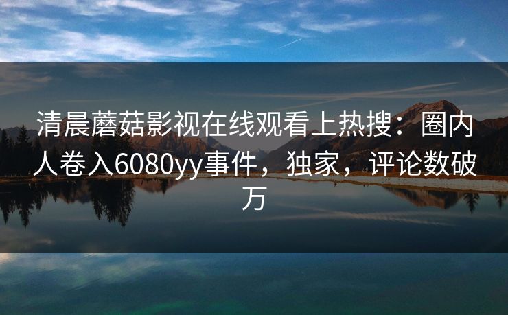 清晨蘑菇影视在线观看上热搜：圈内人卷入6080yy事件，独家，评论数破万