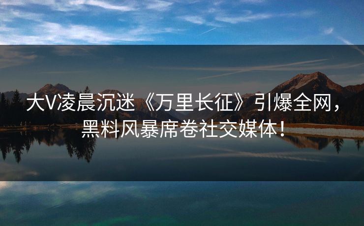 大V凌晨沉迷《万里长征》引爆全网，黑料风暴席卷社交媒体！