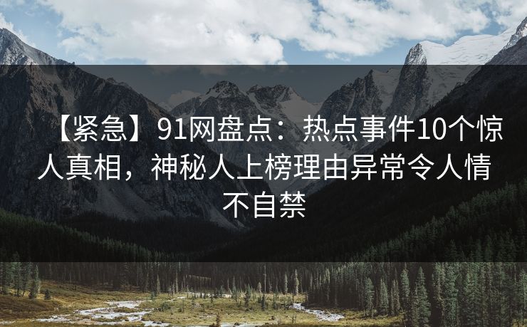 【紧急】91网盘点：热点事件10个惊人真相，神秘人上榜理由异常令人情不自禁