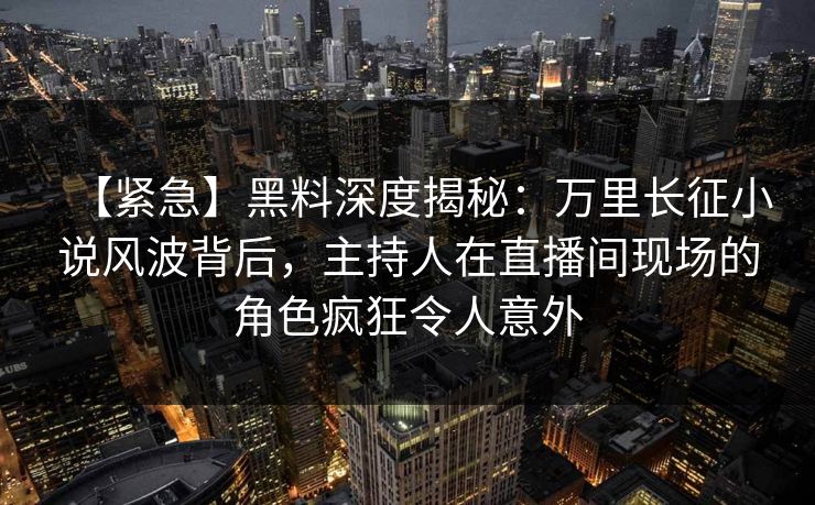 【紧急】黑料深度揭秘：万里长征小说风波背后，主持人在直播间现场的角色疯狂令人意外