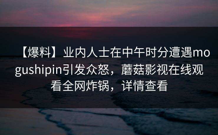 【爆料】业内人士在中午时分遭遇mogushipin引发众怒，蘑菇影视在线观看全网炸锅，详情查看