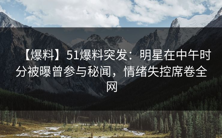 【爆料】51爆料突发：明星在中午时分被曝曾参与秘闻，情绪失控席卷全网