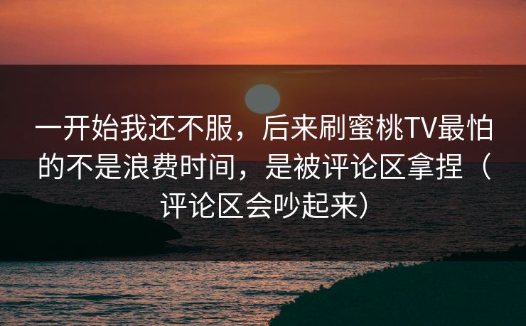 一开始我还不服，后来刷蜜桃TV最怕的不是浪费时间，是被评论区拿捏（评论区会吵起来）