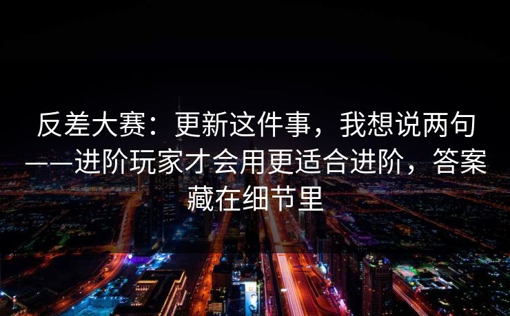 反差大赛：更新这件事，我想说两句——进阶玩家才会用更适合进阶，答案藏在细节里