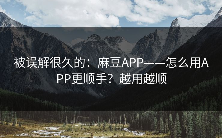被误解很久的：麻豆APP——怎么用APP更顺手？越用越顺
