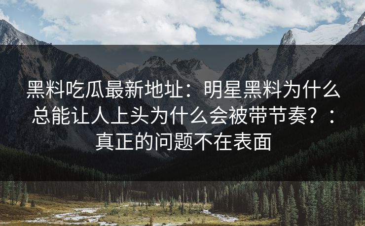 黑料吃瓜最新地址：明星黑料为什么总能让人上头为什么会被带节奏？：真正的问题不在表面
